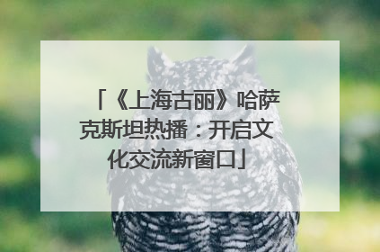 《上海古丽》哈萨克斯坦热播：开启文化交流新窗口