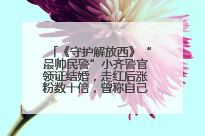 《守护解放西》“最帅民警”小齐警官领证结婚，走红后涨粉数十倍，曾称自己只是普通人