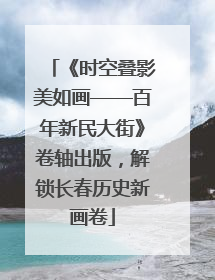 《时空叠影美如画——百年新民大街》卷轴出版，解锁长春历史新画卷