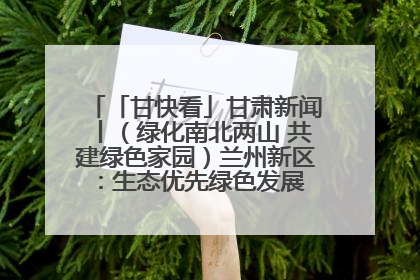 「甘快看」甘肃新闻丨（绿化南北两山 共建绿色家园）兰州新区：生态优先绿色发展 打造生态环保示范区