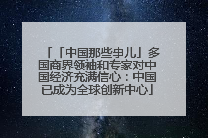 「中国那些事儿」多国商界领袖和专家对中国经济充满信心：中国已成为全球创新中心