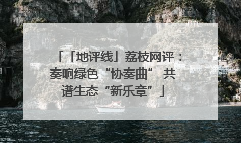 「地评线」荔枝网评：奏响绿色“协奏曲” 共谱生态“新乐章”