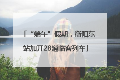 “端午”假期，衡阳东站加开28趟临客列车