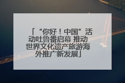 “你好！中国”活动吐鲁番启幕 推动世界文化遗产旅游海外推广新发展