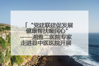 “党建联建促发展 健康帮扶暖民心”——湘雅二医院专家走进县中医医院开展健康帮扶活动
