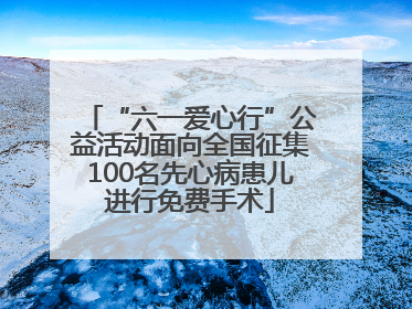 “六一爱心行”公益活动面向全国征集100名先心病患儿进行免费手术