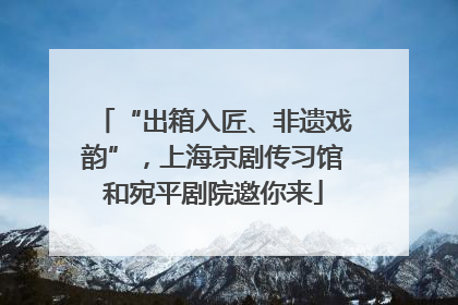 “出箱入匠、非遗戏韵”，上海京剧传习馆和宛平剧院邀你来