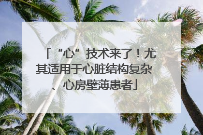 “心”技术来了！尤其适用于心脏结构复杂、心房壁薄患者