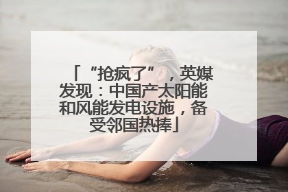 “抢疯了”，英媒发现：中国产太阳能和风能发电设施，备受邻国热捧