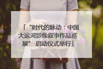 “时代的脉动：中国大运河影像叙事作品巡展” 启动仪式举行