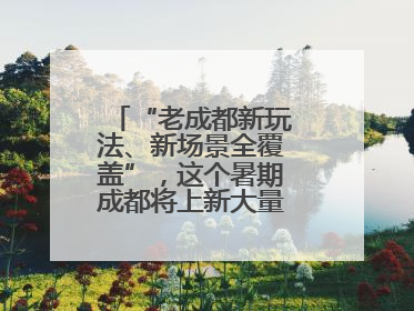 “老成都新玩法、新场景全覆盖”，这个暑期成都将上新大量新兴文旅场景