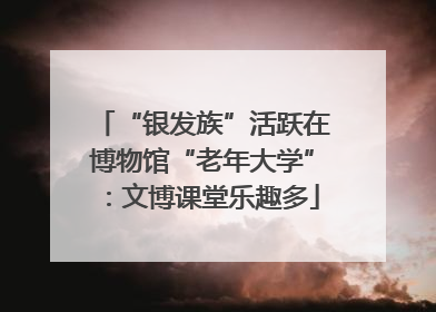 “银发族”活跃在博物馆“老年大学”：文博课堂乐趣多