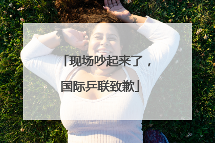 现场吵起来了，国际乒联致歉