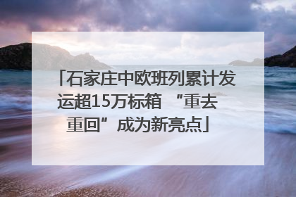 石家庄中欧班列累计发运超15万标箱 “重去重回”成为新亮点