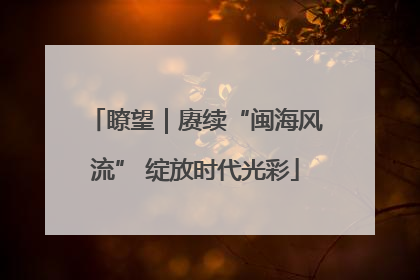 瞭望｜赓续“闽海风流” 绽放时代光彩