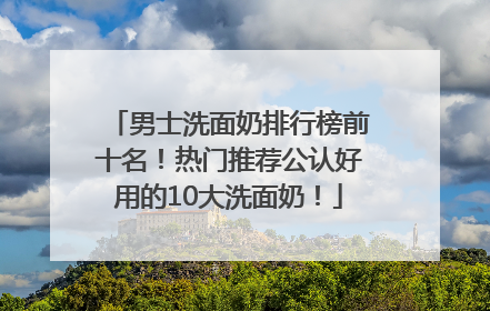 男士洗面奶排行榜前十名！热门推荐公认好用的10大洗面奶！