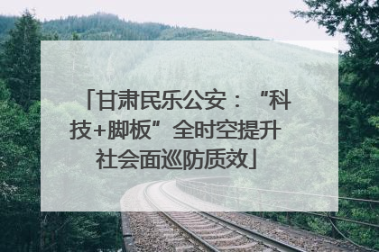 甘肃民乐公安：“科技+脚板”全时空提升社会面巡防质效