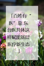 百姓有“医”靠 东台医共体这样赋能基层医疗新生态
