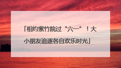 相约紫竹院过“六一”！大小朋友追逐各自欢乐时光