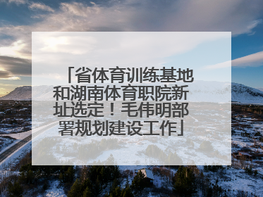 省体育训练基地和湖南体育职院新址选定！毛伟明部署规划建设工作