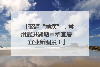 破题“顽疾”，常州武进湖塘重塑宜居宜业新图景！