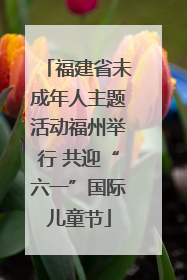 福建省未成年人主题活动福州举行 共迎“六一”国际儿童节