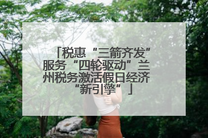 税惠“三箭齐发”服务“四轮驱动”兰州税务激活假日经济“新引擎”