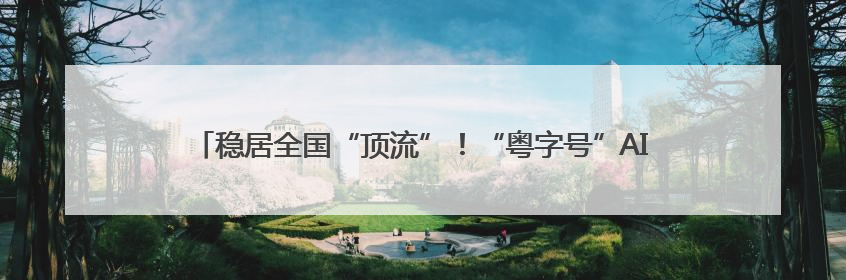 稳居全国“顶流”！“粤字号”AI+人工智能在各应用场景里大显神通