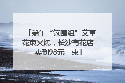 端午“氛围组”艾草花束火爆，长沙有花店卖到98元一束