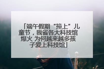 端午假期“撞上”儿童节，我省各大科技馆爆火 为何越来越多孩子爱上科技馆
