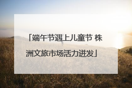 端午节遇上儿童节 株洲文旅市场活力迸发