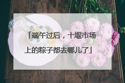 端午过后，十堰市场上的粽子都去哪儿了