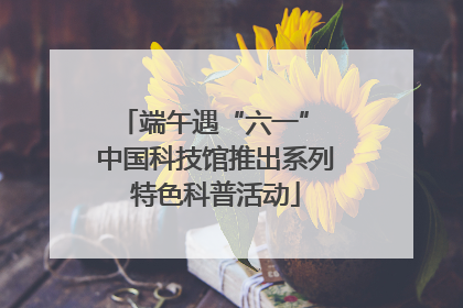 端午遇“六一” 中国科技馆推出系列特色科普活动