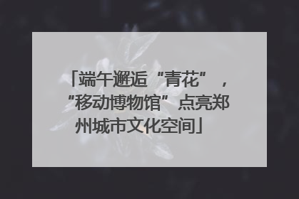 端午邂逅“青花”，“移动博物馆”点亮郑州城市文化空间