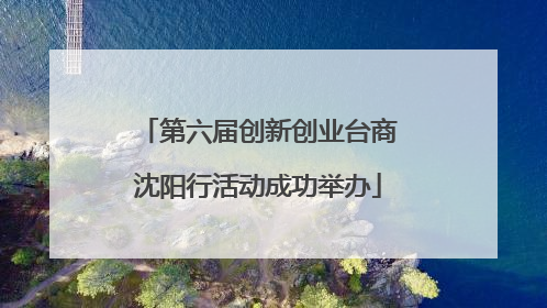 第六届创新创业台商沈阳行活动成功举办