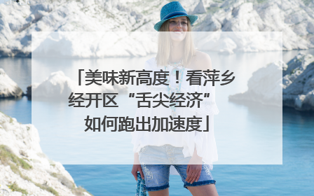 美味新高度！看萍乡经开区“舌尖经济” 如何跑出加速度