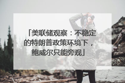 美联储观察：不稳定的特朗普政策环境下，鲍威尔只能旁观