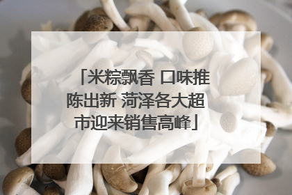 米粽飘香 口味推陈出新 菏泽各大超市迎来销售高峰