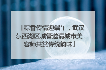 粽香传情迎端午，武汉东西湖区城管邀请城市美容师共赏传统韵味