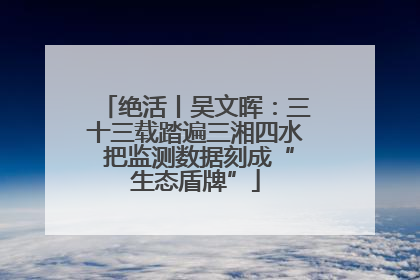 绝活丨吴文晖：三十三载踏遍三湘四水 把监测数据刻成“生态盾牌”