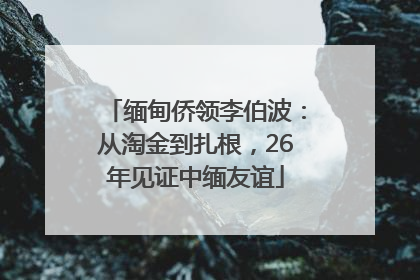 缅甸侨领李伯波：从淘金到扎根，26年见证中缅友谊