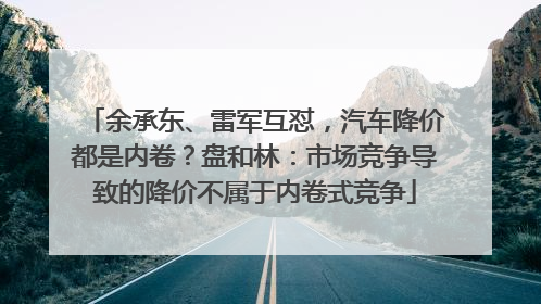 余承东、雷军互怼，汽车降价都是内卷？盘和林：市场竞争导致的降价不属于内卷式竞争