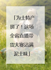 为土特产拼了！这场全省直播带货大赛沾满泥土味