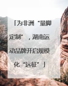 为非洲“量脚定制”，湖南运动品牌开启规模化“远征”