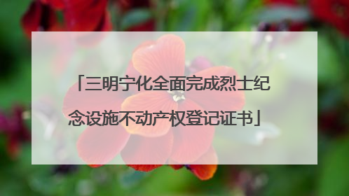三明宁化全面完成烈士纪念设施不动产权登记证书