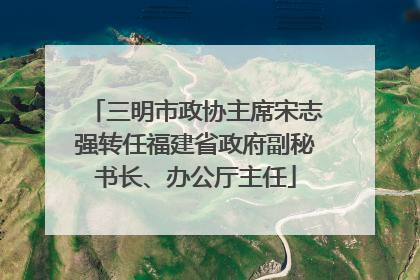 三明市政协主席宋志强转任福建省政府副秘书长、办公厅主任