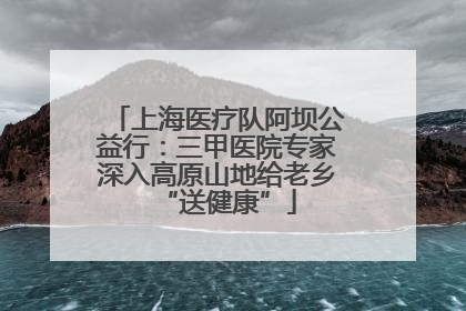上海医疗队阿坝公益行：三甲医院专家深入高原山地给老乡“送健康”