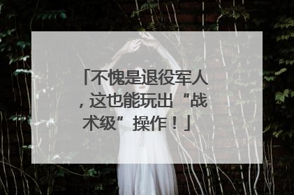 不愧是退役军人，这也能玩出“战术级”操作！