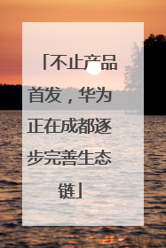 不止产品首发，华为正在成都逐步完善生态链