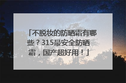 不脱妆的防晒霜有哪些？315最安全防晒霜，国产超好用！
